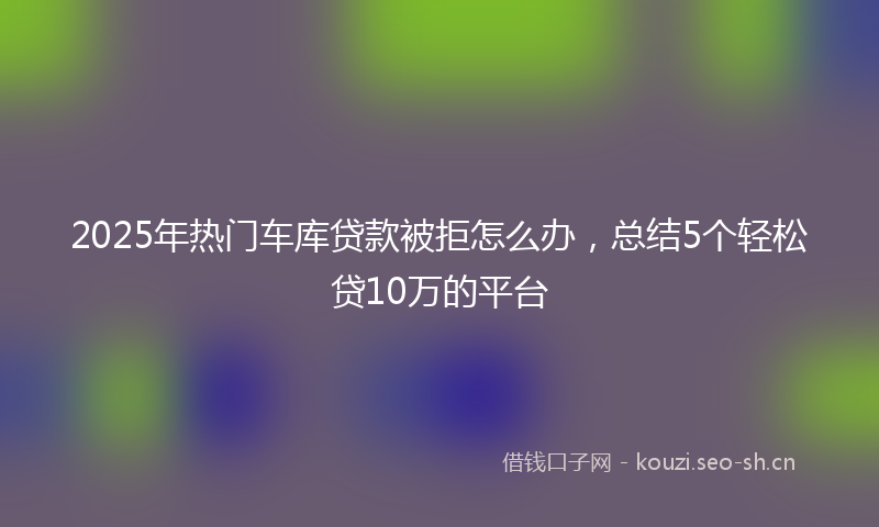 2025年热门车库贷款被拒怎么办，总结5个轻松贷10万的平台