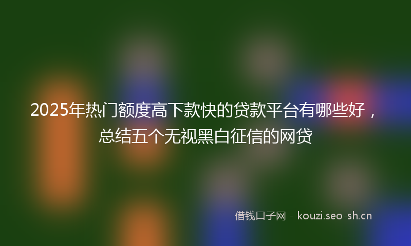 2025年热门额度高下款快的贷款平台有哪些好，总结五个无视黑白征信的网贷