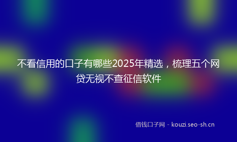 不看信用的口子有哪些2025年精选，梳理五个网贷无视不查征信软件