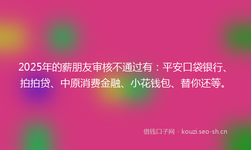 2025年的薪朋友审核不通过有：平安口袋银行、拍拍贷、中原消费金融、小花钱包、替你还等。