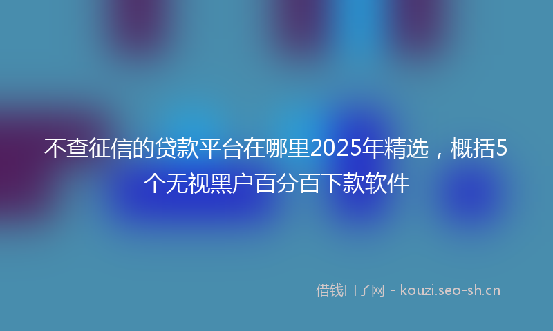 不查征信的贷款平台在哪里2025年精选，概括5个无视黑户百分百下款软件