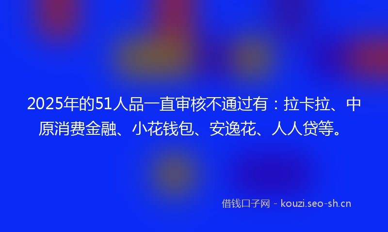 2025年的51人品一直审核不通过有:拉卡拉、中原消费金融、小花钱包、安逸花、人人贷等。