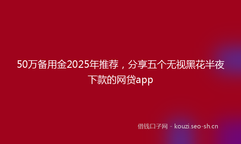 50万备用金2025年推荐，分享五个无视黑花半夜下款的网贷app