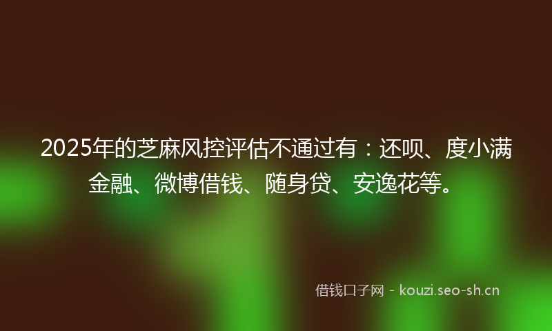 2025年的芝麻风控评估不通过有：还呗、度小满金融、微博借钱、随身贷、安逸花等。