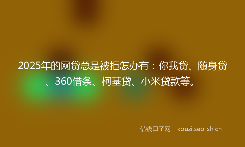 2025年的网贷总是被拒怎办有：你我贷、随身贷、360借条、柯基贷、小米贷款等。