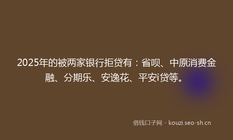 2025年的被两家银行拒贷有：省呗、中原消费金融、分期乐、安逸花、平安i贷等。