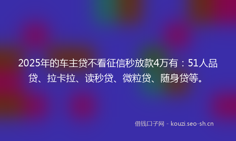 2025年的车主贷不看征信秒放款4万有：51人品贷、拉卡拉、读秒贷、微粒贷、随身贷等。