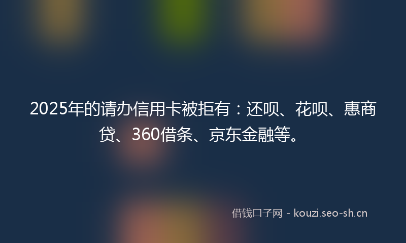 2025年的请办信用卡被拒有：还呗、花呗、惠商贷、360借条、京东金融等。