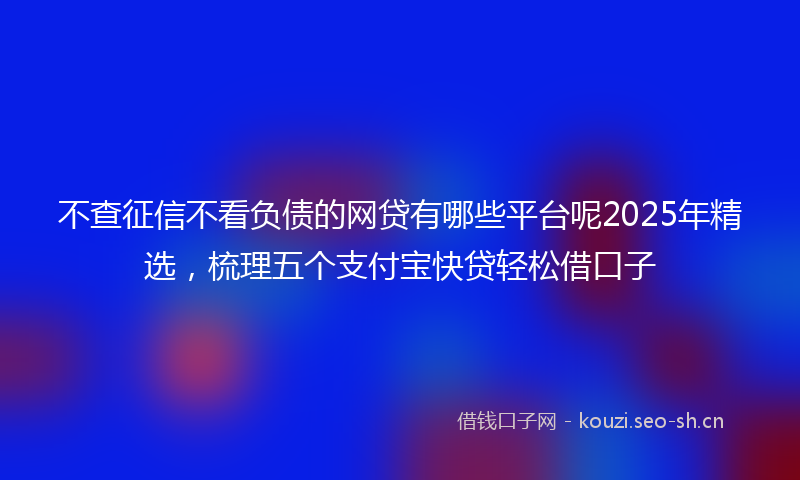 不查征信不看负债的网贷有哪些平台呢2025年精选，梳理五个支付宝快贷轻松借口子