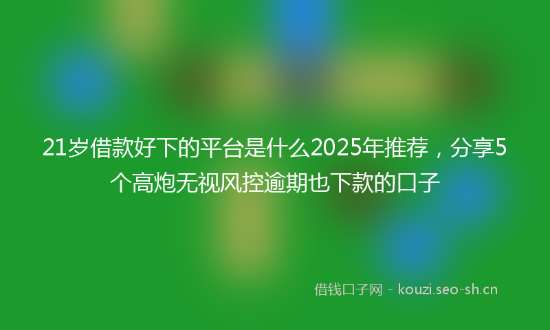 21岁借款好下的平台是什么2025年推荐，分享5个高炮无视风控逾期也下款的口子