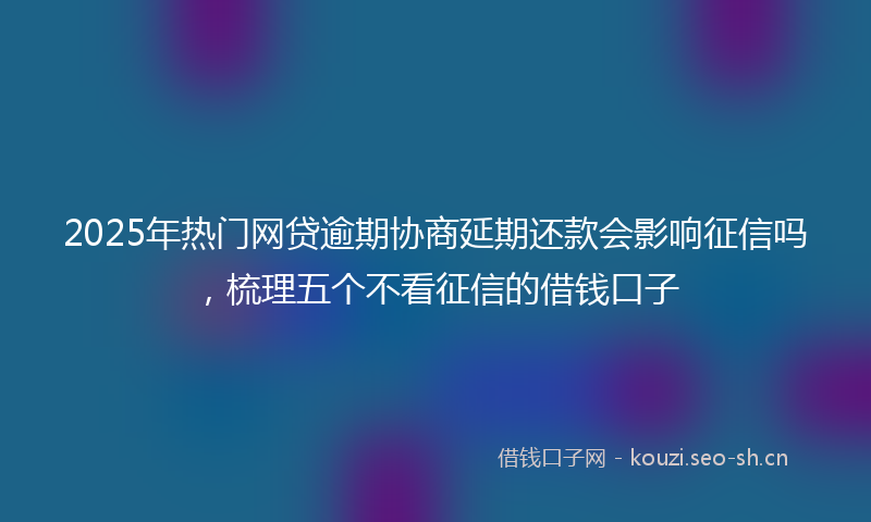 2025年热门网贷逾期协商延期还款会影响征信吗，梳理五个不看征信的借钱口子