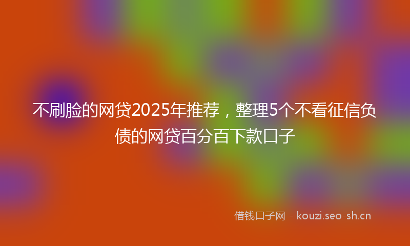 不刷脸的网贷2025年推荐，整理5个不看征信负债的网贷百分百下款口子