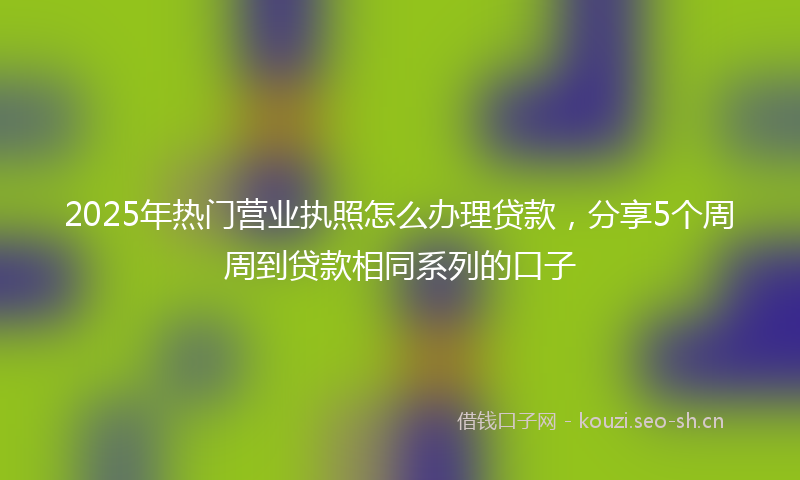 2025年热门营业执照怎么办理贷款，分享5个周周到贷款相同系列的口子