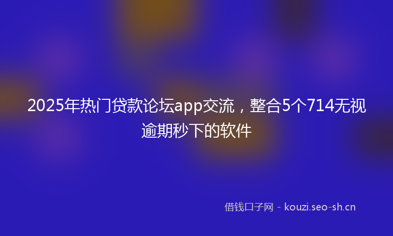 2025年热门贷款论坛app交流，整合5个714无视逾期秒下的软件