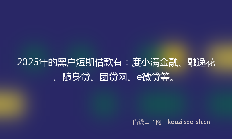 2025年的黑户短期借款有：度小满金融、融逸花、随身贷、团贷网、e微贷等。