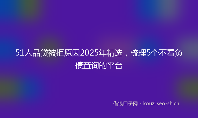 51人品贷被拒原因2025年精选，梳理5个不看负债查询的平台