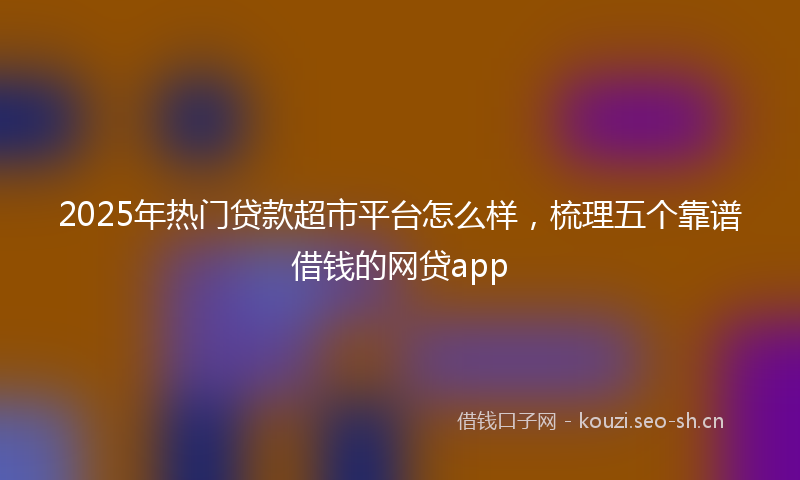 2025年热门贷款超市平台怎么样，梳理五个靠谱借钱的网贷app