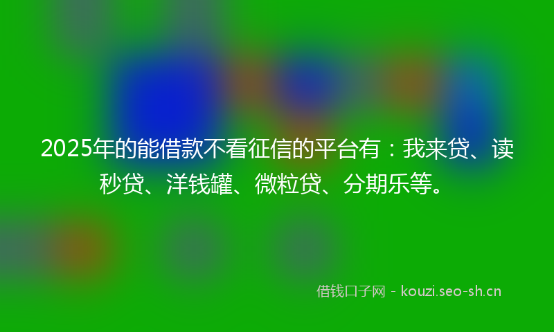 2025年的能借款不看征信的平台有：我来贷、读秒贷、洋钱罐、微粒贷、分期乐等。