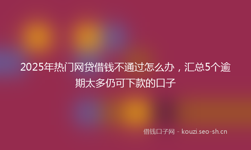 2025年热门网贷借钱不通过怎么办，汇总5个逾期太多仍可下款的口子