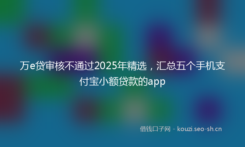 万e贷审核不通过2025年精选，汇总五个手机支付宝小额贷款的app