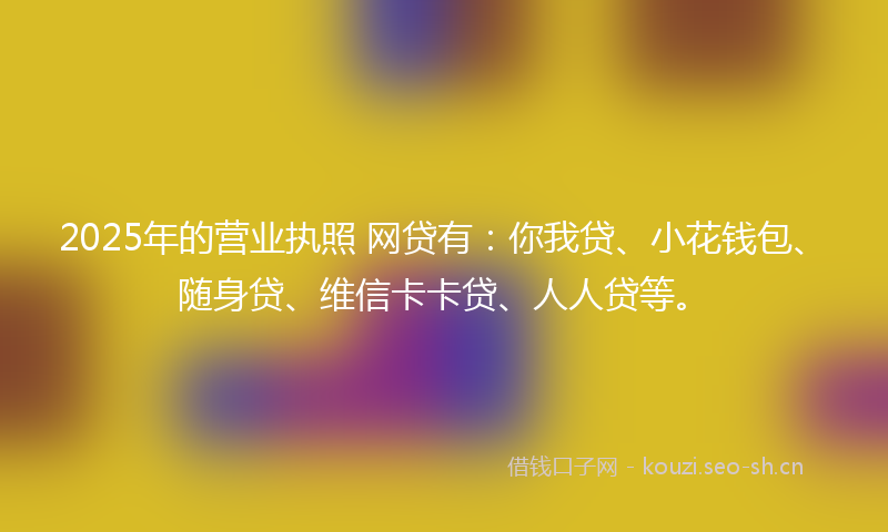 2025年的营业执照 网贷有：你我贷、小花钱包、随身贷、维信卡卡贷、人人贷等。