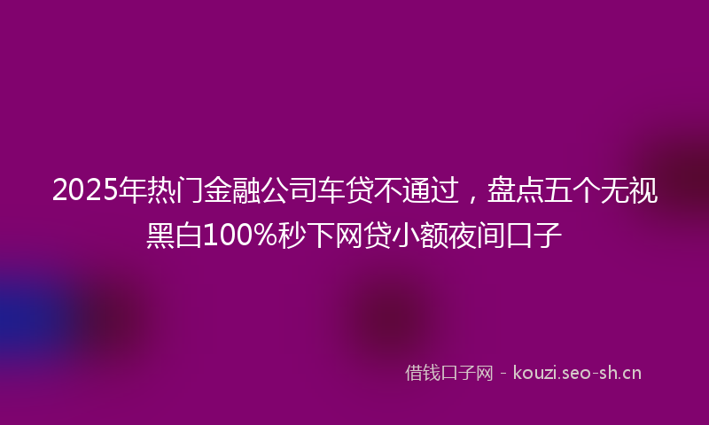 2025年热门金融公司车贷不通过,盘点五个无视黑白100%秒下网贷小额夜间口子