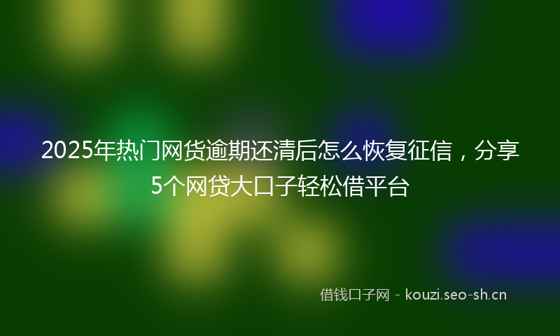 2025年热门网货逾期还清后怎么恢复征信，分享5个网贷大口子轻松借平台