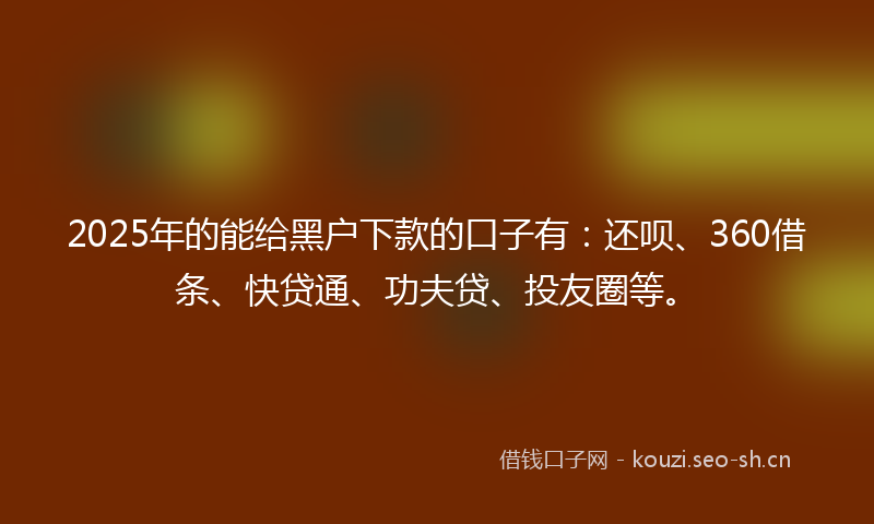 2025年的能给黑户下款的口子有：还呗、360借条、快贷通、功夫贷、投友圈等。