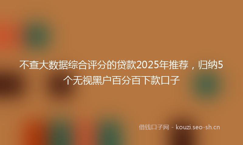 不查大数据综合评分的贷款2025年推荐，归纳5个无视黑户百分百下款口子