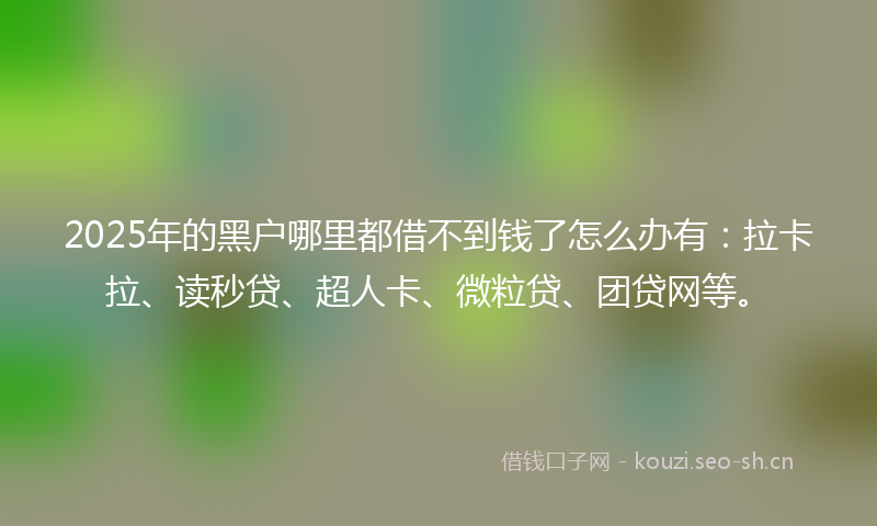 2025年的黑户哪里都借不到钱了怎么办有：拉卡拉、读秒贷、超人卡、微粒贷、团贷网等。