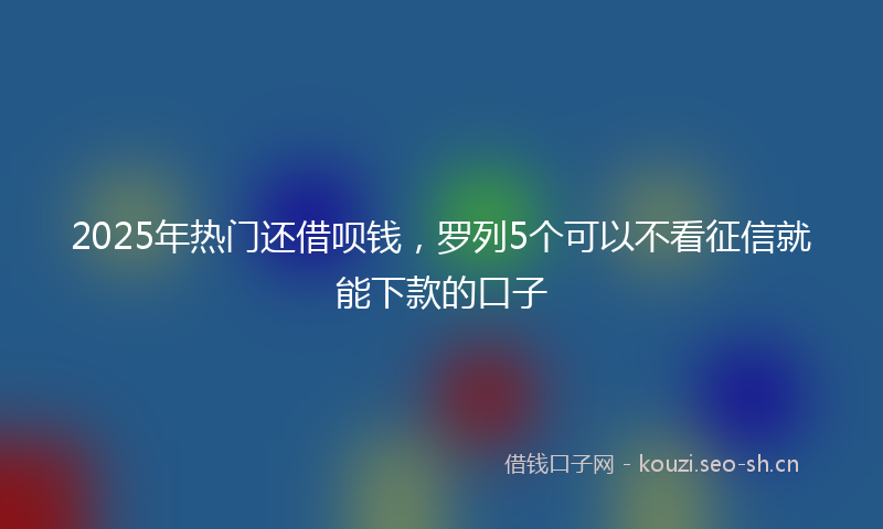 2025年热门还借呗钱，罗列5个可以不看征信就能下款的口子