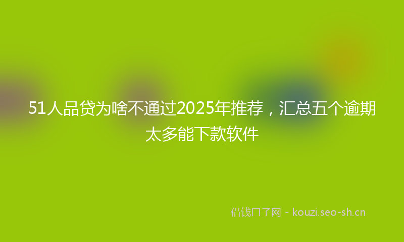 51人品贷为啥不通过2025年推荐，汇总五个逾期太多能下款软件