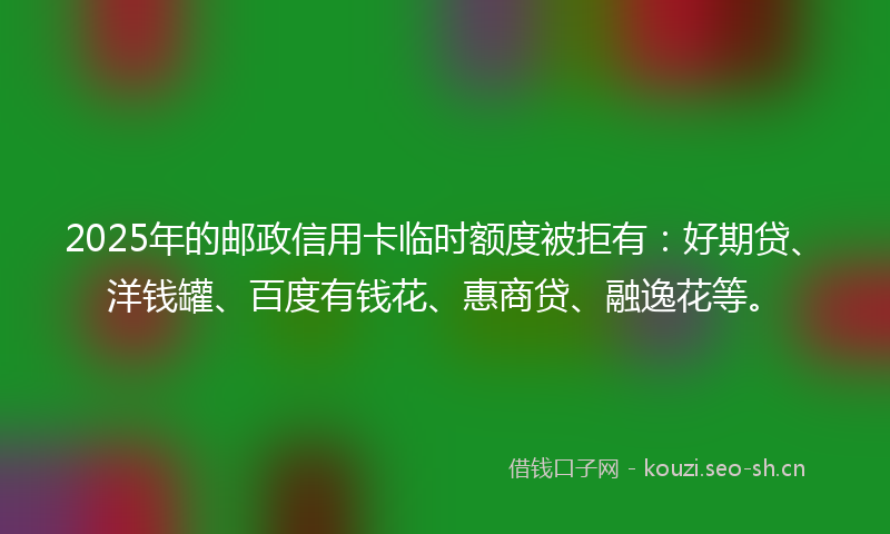 2025年的邮政信用卡临时额度被拒有：好期贷、洋钱罐、百度有钱花、惠商贷、融逸花等。