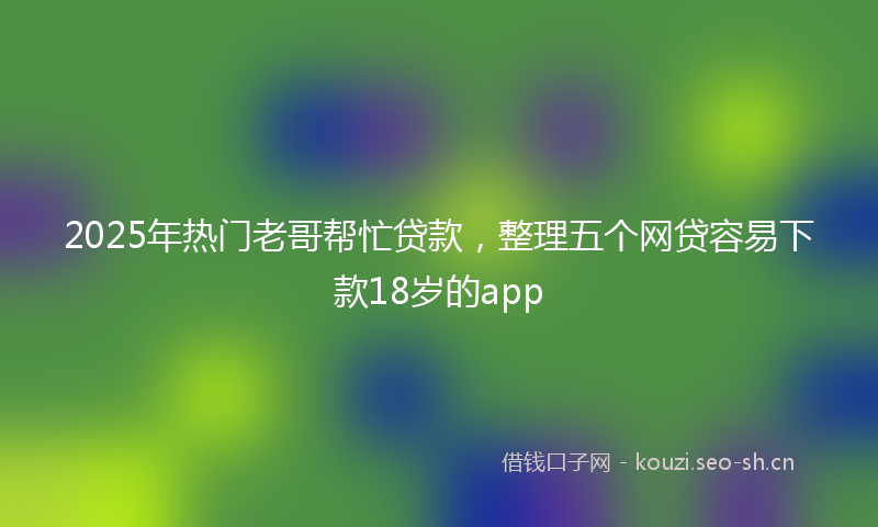 2025年热门老哥帮忙贷款，整理五个网贷容易下款18岁的app