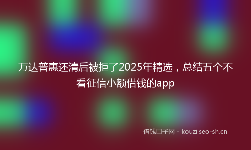 万达普惠还清后被拒了2025年精选，总结五个不看征信小额借钱的app