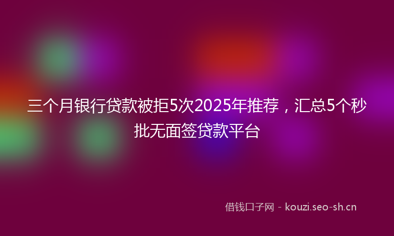 三个月银行贷款被拒5次2025年推荐，汇总5个秒批无面签贷款平台