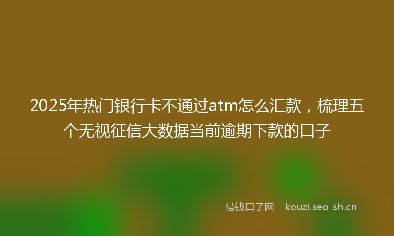 2025年热门银行卡不通过atm怎么汇款，梳理五个无视征信大数据当前逾期下款的口子