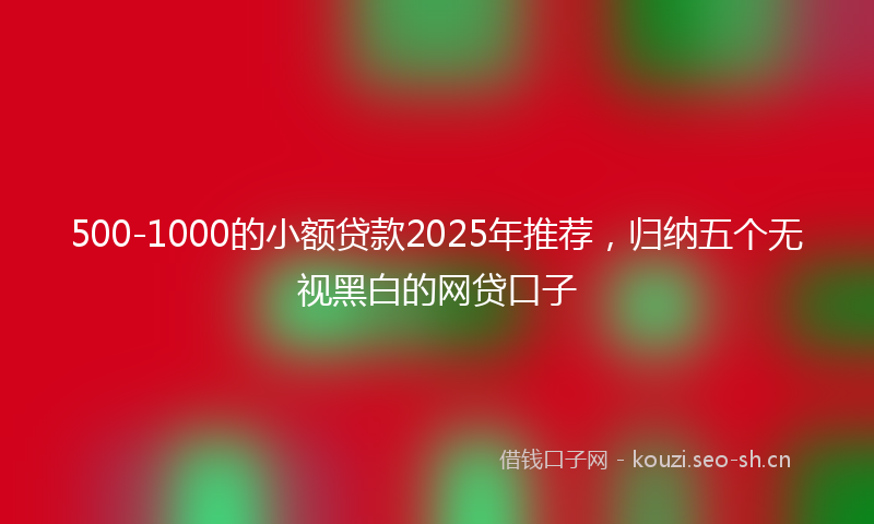500-1000的小额贷款2025年推荐,归纳五个无视黑白的网贷口子