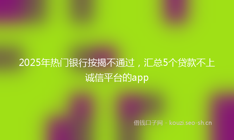 2025年热门银行按揭不通过，汇总5个贷款不上诚信平台的app