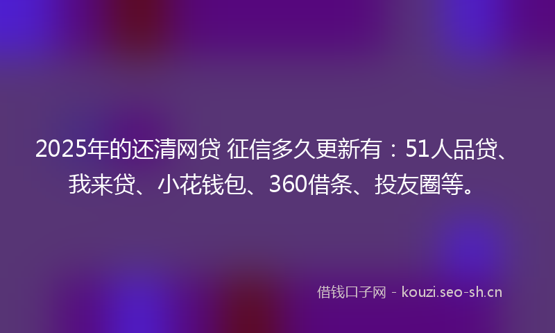 2025年的还清网贷 征信多久更新有：51人品贷、我来贷、小花钱包、360借条、投友圈等。
