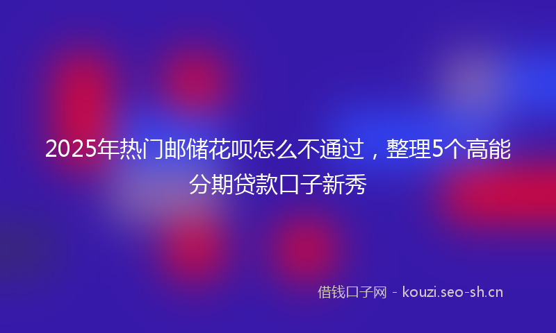 2025年热门邮储花呗怎么不通过，整理5个高能分期贷款口子新秀