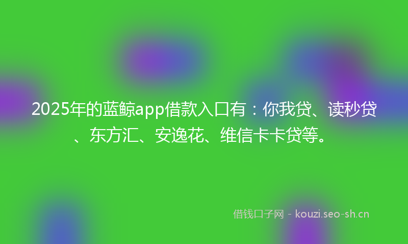 2025年的蓝鲸app借款入口有：你我贷、读秒贷、东方汇、安逸花、维信卡卡贷等。