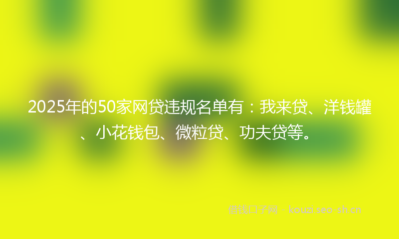 2025年的50家网贷违规名单有：我来贷、洋钱罐、小花钱包、微粒贷、功夫贷等。