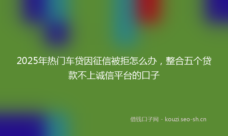 2025年热门车贷因征信被拒怎么办,整合五个贷款不上诚信平台的口子