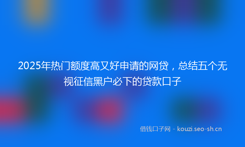 2025年热门额度高又好申请的网贷，总结五个无视征信黑户必下的贷款口子