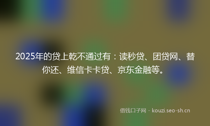 2025年的贷上乾不通过有：读秒贷、团贷网、替你还、维信卡卡贷、京东金融等。