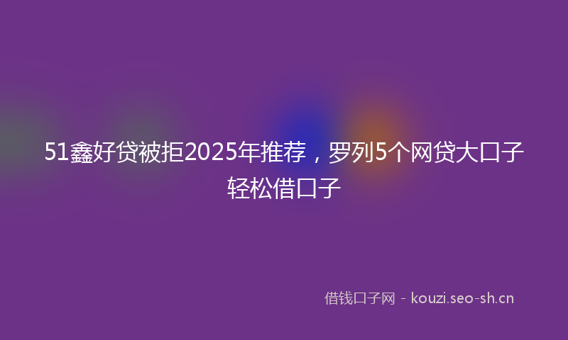 51鑫好贷被拒2025年推荐,罗列5个网贷大口子轻松借口子