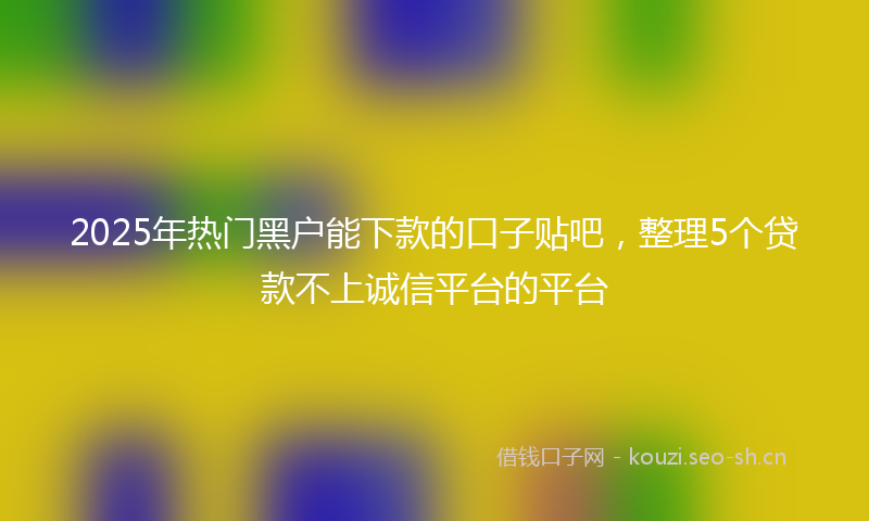 2025年热门黑户能下款的口子贴吧，整理5个贷款不上诚信平台的平台