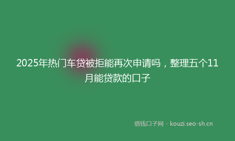 2025年热门车贷被拒能再次申请吗，整理五个11月能贷款的口子
