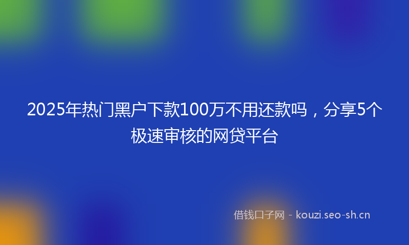 2025年热门黑户下款100万不用还款吗，分享5个极速审核的网贷平台